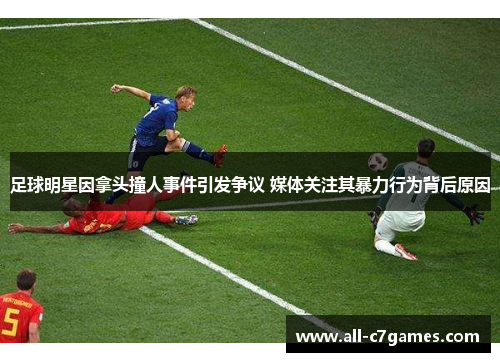 足球明星因拿头撞人事件引发争议 媒体关注其暴力行为背后原因