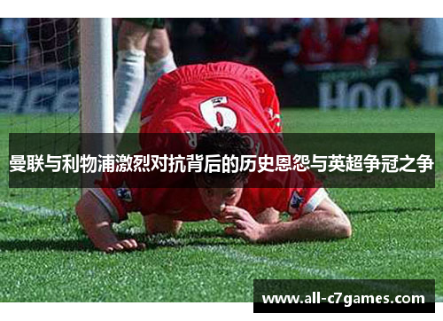 曼联与利物浦激烈对抗背后的历史恩怨与英超争冠之争