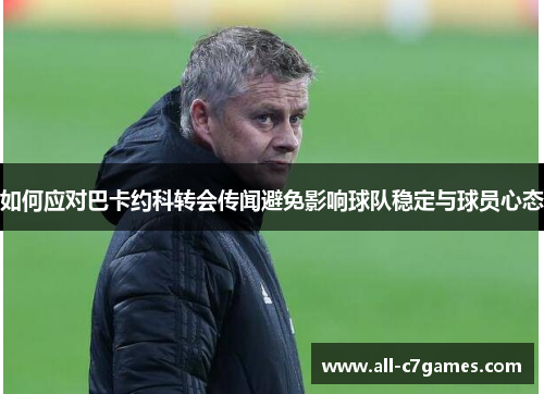 如何应对巴卡约科转会传闻避免影响球队稳定与球员心态 如何应对巴卡约科转会传闻避免影响球队稳定与球员心态
