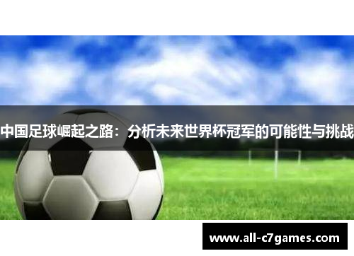 中国足球崛起之路:分析未来世界杯冠军的可能性与挑战 中国足球崛起之路:分析未来世界杯冠军的可能性与挑战
