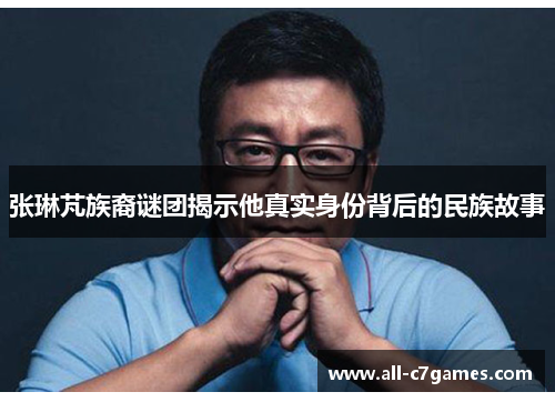 张琳芃族裔谜团揭示他真实身份背后的民族故事 张琳芃族裔谜团揭示他真实身份背后的民族故事