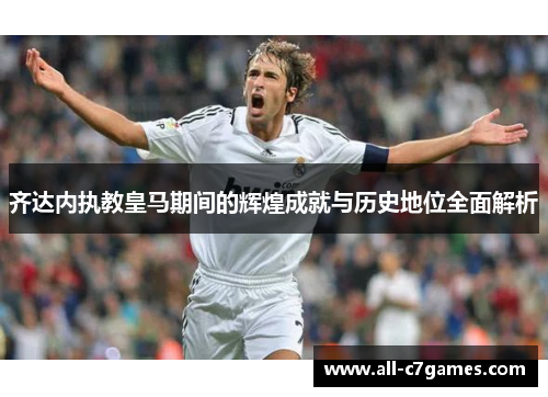 齐达内执教皇马期间的辉煌成就与历史地位全面解析 齐达内执教皇马期间的辉煌成就与历史地位全面解析